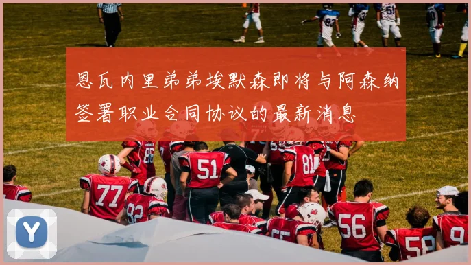恩瓦内里弟弟埃默森即将与阿森纳签署职业合同协议的最新消息