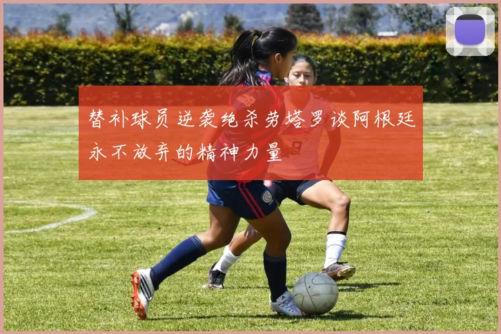 替补球员逆袭绝杀劳塔罗谈阿根廷永不放弃的精神力量