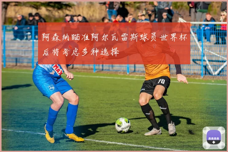 阿森纳瞄准阿尔瓦雷斯球员世界杯后将考虑多种选择