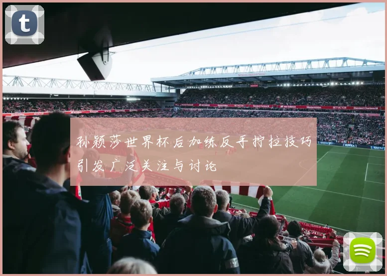 孙颖莎世界杯后加练反手拧拉技巧引发广泛关注与讨论