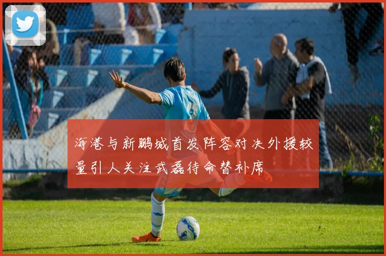 海港与新鹏城首发阵容对决外援较量引人关注武磊待命替补席