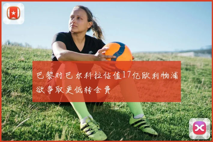 巴黎对巴尔科拉估值17亿欧利物浦欲争取更低转会费