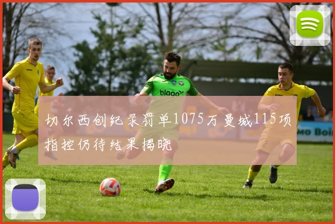 切尔西创纪录罚单1075万曼城115项指控仍待结果揭晓