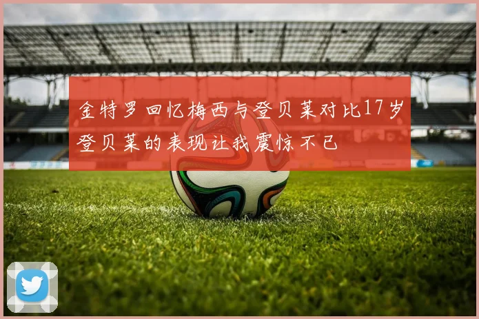 金特罗回忆梅西与登贝莱对比17岁登贝莱的表现让我震惊不已