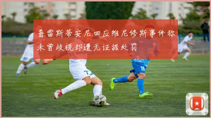 普雷斯蒂安尼回应维尼修斯事件称未曾歧视却遭无证据处罚