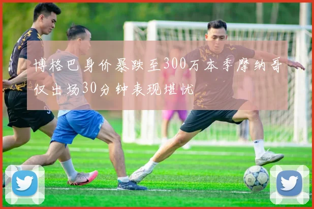 博格巴身价暴跌至300万本季摩纳哥仅出场30分钟表现堪忧