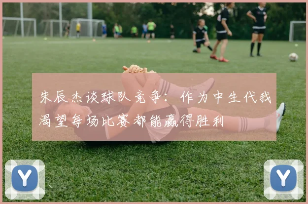 朱辰杰谈球队竞争：作为中生代我渴望每场比赛都能赢得胜利