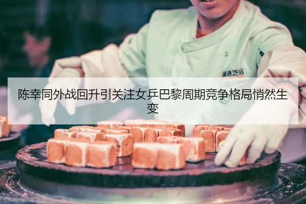 陈幸同外战回升引关注女乒巴黎周期竞争格局悄然生变
