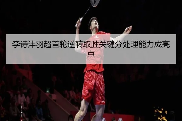 李诗沣羽超首轮逆转取胜关键分处理能力成亮点